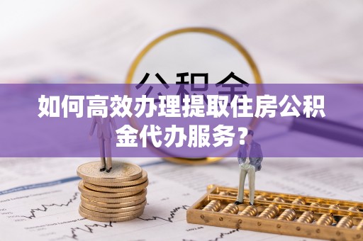 武宁如何高效办理提取住房公积金代办服务？