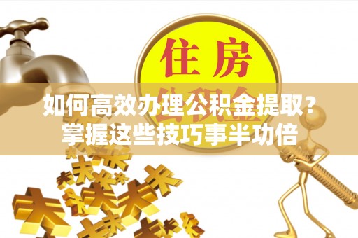 武宁如何高效办理公积金提取？掌握这些技巧事半功倍