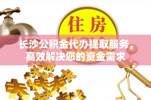武宁长沙公积金代办提取服务，高效解决您的资金需求