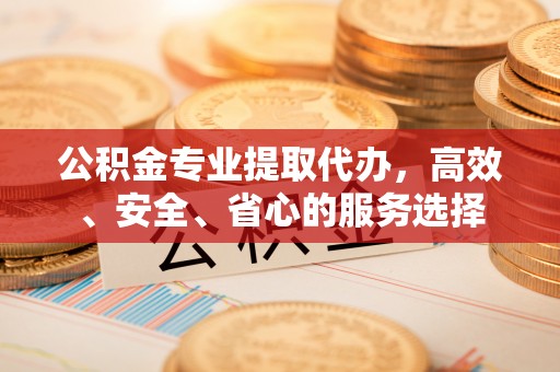 武宁公积金专业提取代办，高效、安全、省心的服务选择