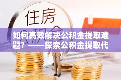 武宁如何高效解决公积金提取难题？——探索公积金提取代办哪里有的专业服务