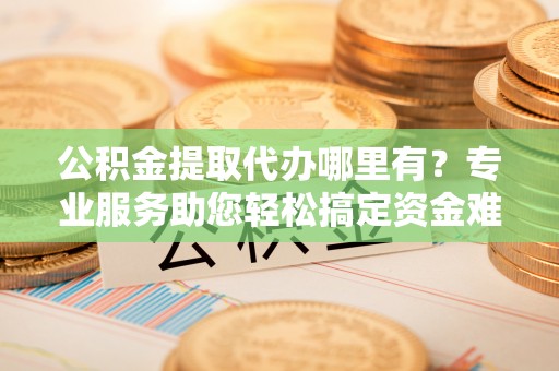 武宁公积金提取代办哪里有？专业服务助您轻松搞定资金难题