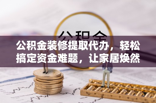 武宁公积金装修提取代办，轻松搞定资金难题，让家居焕然一新