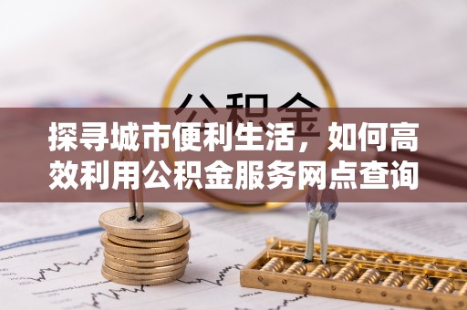 武宁探寻城市便利生活，如何高效利用公积金服务网点查询提升办事效率