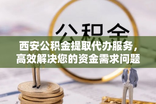 武宁西安公积金提取代办服务，高效解决您的资金需求问题