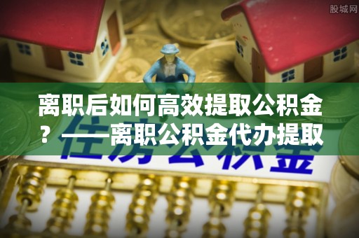 武宁离职后如何高效提取公积金？——离职公积金代办提取全流程解析