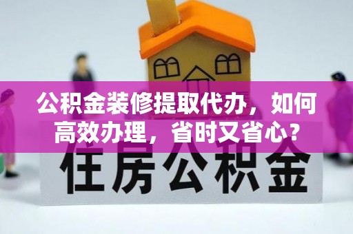 武宁公积金装修提取代办，如何高效办理，省时又省心？