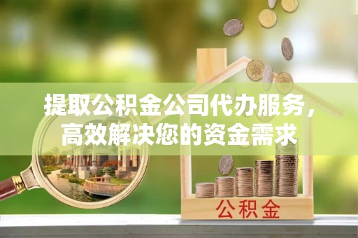武宁提取公积金公司代办服务，高效解决您的资金需求