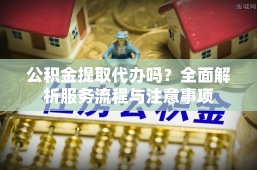 武宁公积金提取代办吗？全面解析服务流程与注意事项