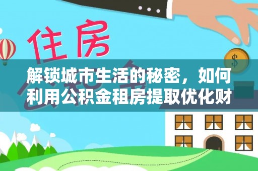 武宁解锁城市生活的秘密，如何利用公积金租房提取优化财务规划