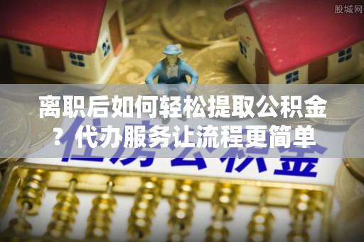 武宁离职后如何轻松提取公积金？代办服务让流程更简单