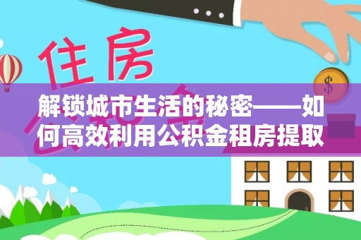 武宁解锁城市生活的秘密——如何高效利用公积金租房提取政策优化居住体验