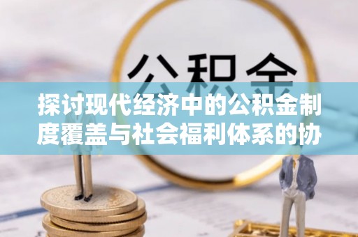 武宁探讨现代经济中的公积金制度覆盖与社会福利体系的协同发展
