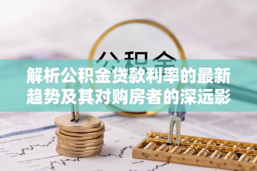 武宁解析公积金贷款利率的最新趋势及其对购房者的深远影响