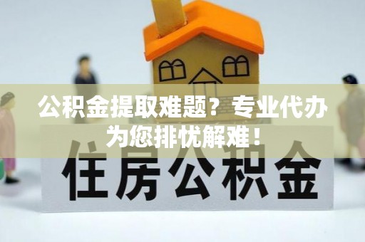 武宁公积金提取难题？专业代办为您排忧解难！