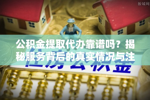 武宁公积金提取代办靠谱吗？揭秘服务背后的真实情况与注意事项