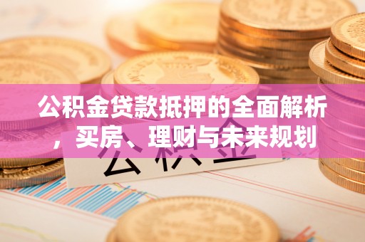 武宁公积金贷款抵押的全面解析，买房、理财与未来规划