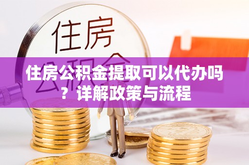 武宁住房公积金提取可以代办吗？详解政策与流程
