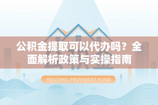 武宁公积金提取可以代办吗？全面解析政策与实操指南
