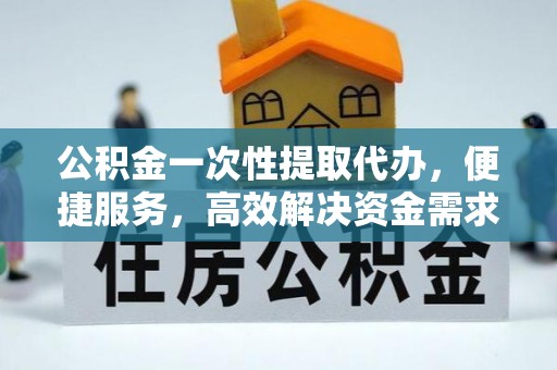 武宁公积金一次性提取代办，便捷服务，高效解决资金需求