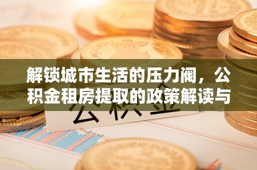 武宁解锁城市生活的压力阀，公积金租房提取的政策解读与实践指南