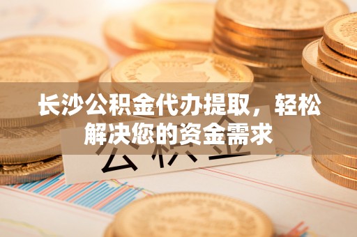 武宁长沙公积金代办提取，轻松解决您的资金需求
