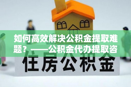 武宁如何高效解决公积金提取难题？——公积金代办提取咨询服务全解析