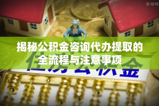 武宁揭秘公积金咨询代办提取的全流程与注意事项