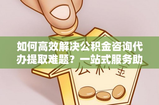 武宁如何高效解决公积金咨询代办提取难题？一站式服务助您轻松搞定