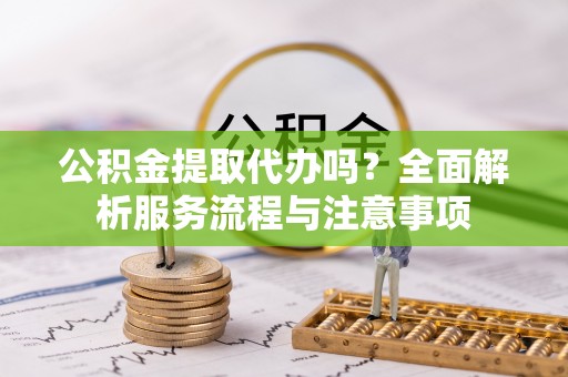 武宁公积金提取代办吗？全面解析服务流程与注意事项