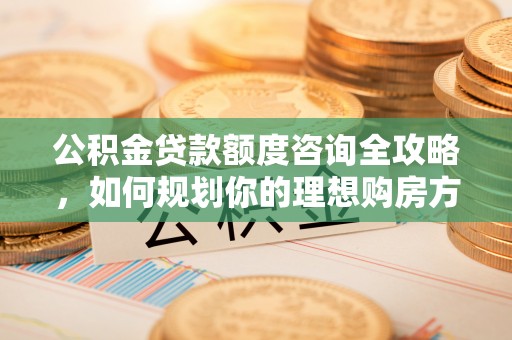 武宁公积金贷款额度咨询全攻略，如何规划你的理想购房方案