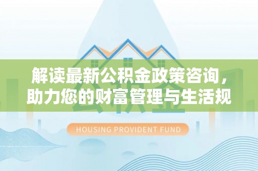 武宁解读最新公积金政策咨询，助力您的财富管理与生活规划
