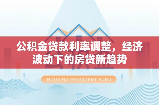 武宁公积金贷款利率调整，经济波动下的房贷新趋势