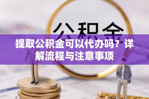 武宁提取公积金可以代办吗？详解流程与注意事项