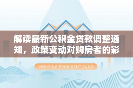 武宁解读最新公积金贷款调整通知，政策变动对购房者的影响