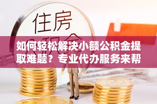 武宁如何轻松解决小额公积金提取难题？专业代办服务来帮忙