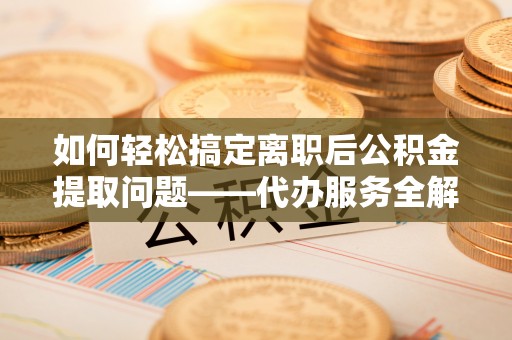 武宁如何轻松搞定离职后公积金提取问题——代办服务全解析