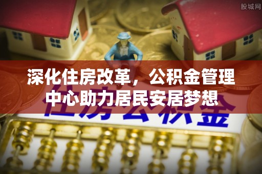 武宁深化住房改革，公积金管理中心助力居民安居梦想