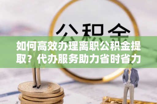 武宁如何高效办理离职公积金提取？代办服务助力省时省力