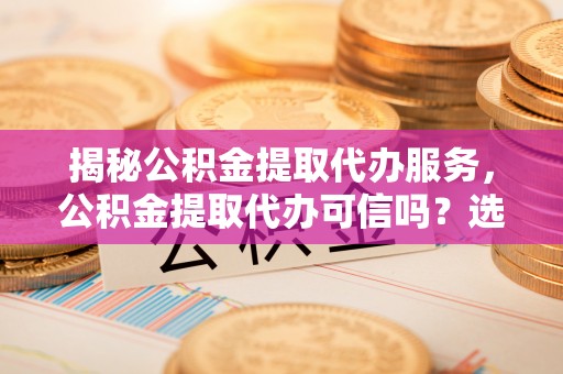 武宁揭秘公积金提取代办服务，公积金提取代办可信吗？选择前你需要知道的真相