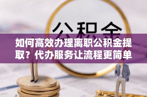 武宁如何高效办理离职公积金提取？代办服务让流程更简单