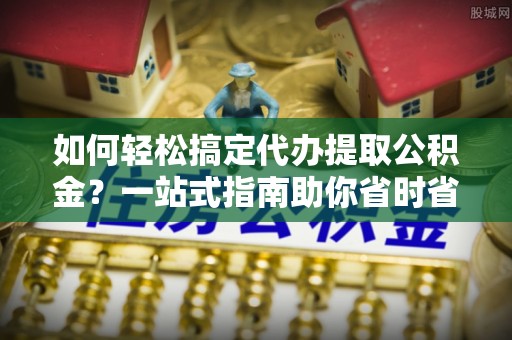 武宁如何轻松搞定代办提取公积金？一站式指南助你省时省心