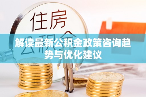 武宁解读最新公积金政策咨询趋势与优化建议