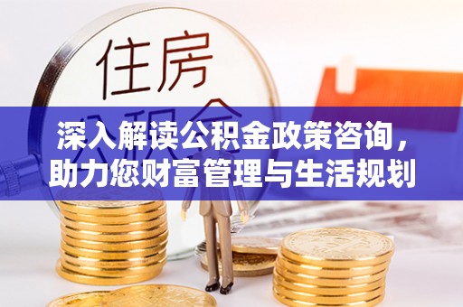 武宁深入解读公积金政策咨询，助力您财富管理与生活规划