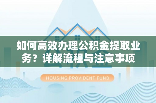 武宁如何高效办理公积金提取业务？详解流程与注意事项