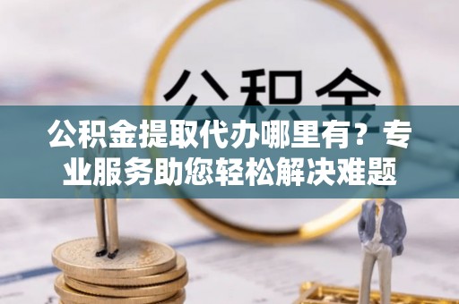 武宁公积金提取代办哪里有？专业服务助您轻松解决难题
