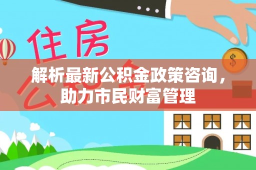 武宁解析最新公积金政策咨询，助力市民财富管理
