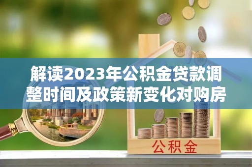 武宁解读2023年公积金贷款调整时间及政策新变化对购房的影响