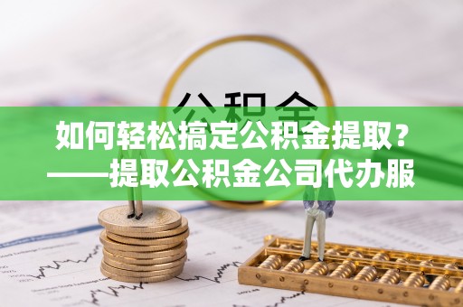 武宁如何轻松搞定公积金提取？——提取公积金公司代办服务全解析