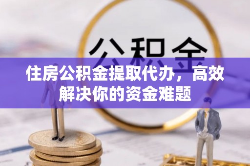 武宁住房公积金提取代办，高效解决你的资金难题